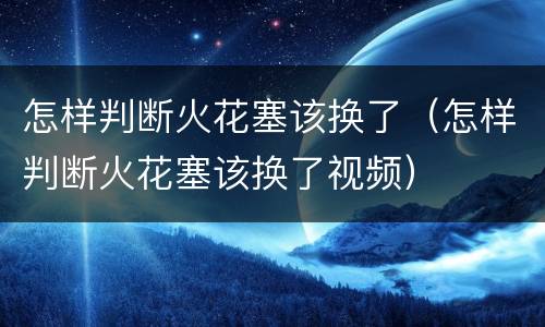 怎样判断火花塞该换了（怎样判断火花塞该换了视频）