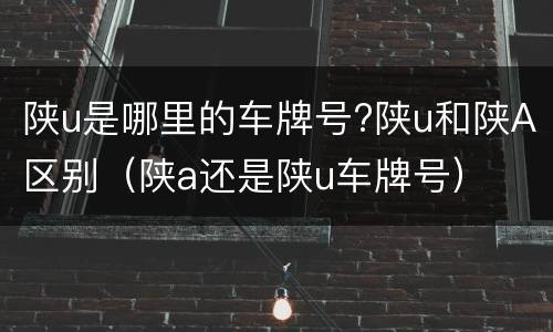 陕u是哪里的车牌号?陕u和陕A区别（陕a还是陕u车牌号）