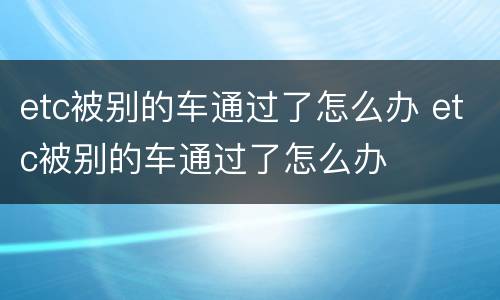etc被别的车通过了怎么办 etc被别的车通过了怎么办