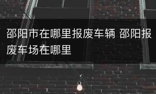 邵阳市在哪里报废车辆 邵阳报废车场在哪里