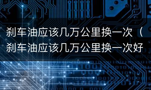 刹车油应该几万公里换一次（刹车油应该几万公里换一次好）