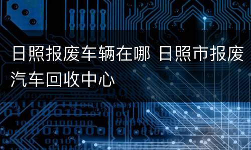 日照报废车辆在哪 日照市报废汽车回收中心