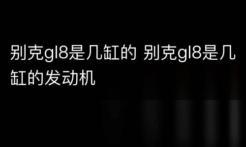 别克gl8是几缸的 别克gl8是几缸的发动机