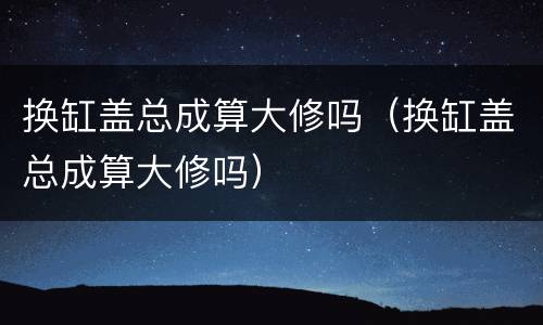 换缸盖总成算大修吗（换缸盖总成算大修吗）
