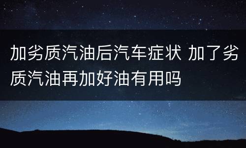 加劣质汽油后汽车症状 加了劣质汽油再加好油有用吗