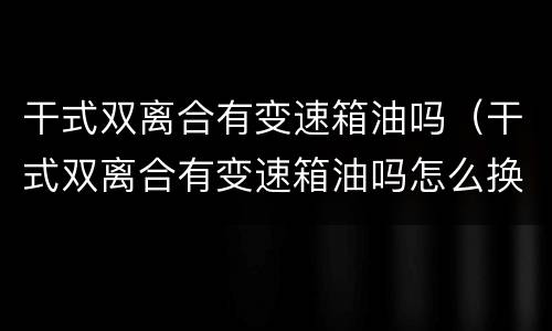 干式双离合有变速箱油吗（干式双离合有变速箱油吗怎么换）