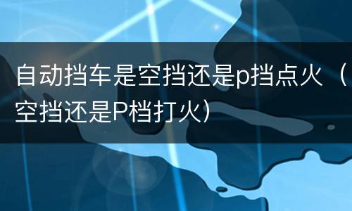 自动挡车是空挡还是p挡点火（空挡还是P档打火）