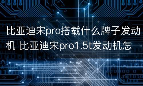比亚迪宋pro搭载什么牌子发动机 比亚迪宋pro1.5t发动机怎么样
