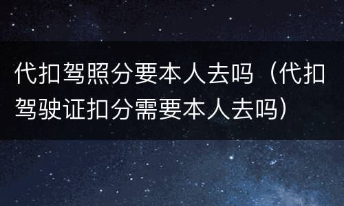 代扣驾照分要本人去吗（代扣驾驶证扣分需要本人去吗）