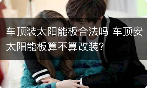 车顶装太阳能板合法吗 车顶安太阳能板算不算改装?