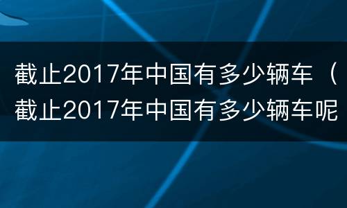 截止2017年中国有多少辆车（截止2017年中国有多少辆车呢）