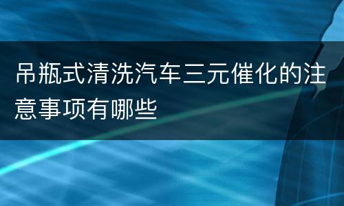 吊瓶式清洗汽车三元催化的注意事项有哪些
