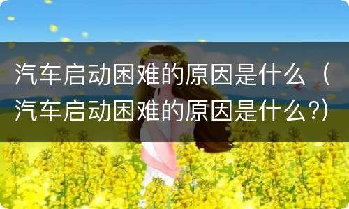 汽车启动困难的原因是什么（汽车启动困难的原因是什么?）