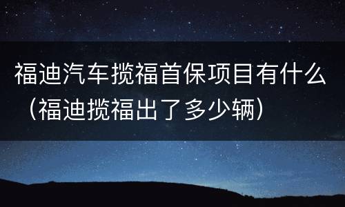 福迪汽车揽福首保项目有什么（福迪揽福出了多少辆）