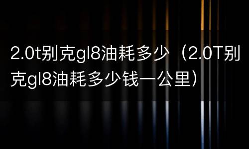 2.0t别克gl8油耗多少（2.0T别克gl8油耗多少钱一公里）