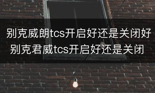 别克威朗tcs开启好还是关闭好 别克君威tcs开启好还是关闭好
