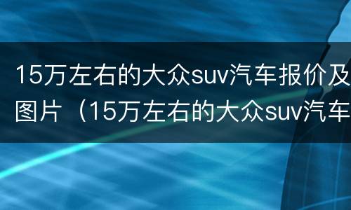 15万左右的大众suv汽车报价及图片（15万左右的大众suv汽车报价及图片及报价）