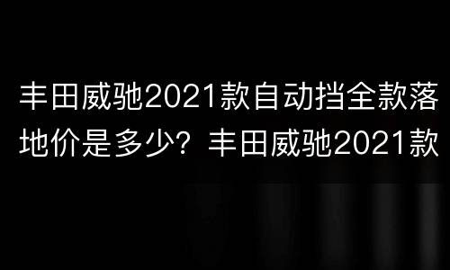 丰田威驰2021款自动挡全款落地价是多少？丰田威驰2021款自动挡怎么样？