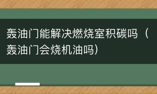 轰油门能解决燃烧室积碳吗（轰油门会烧机油吗）