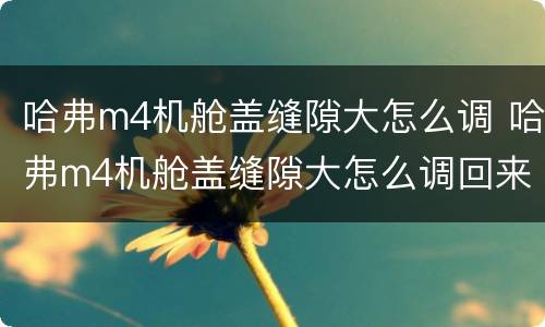 哈弗m4机舱盖缝隙大怎么调 哈弗m4机舱盖缝隙大怎么调回来
