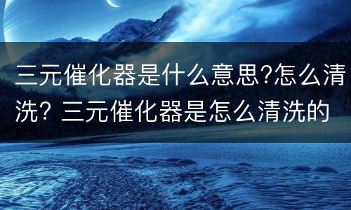三元催化器是什么意思?怎么清洗? 三元催化器是怎么清洗的