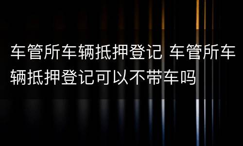 车管所车辆抵押登记 车管所车辆抵押登记可以不带车吗