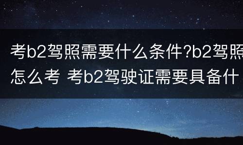 考b2驾照需要什么条件?b2驾照怎么考 考b2驾驶证需要具备什么条件