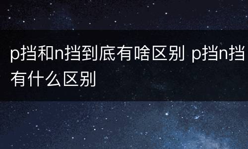 p挡和n挡到底有啥区别 p挡n挡有什么区别