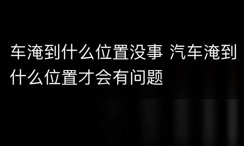 车淹到什么位置没事 汽车淹到什么位置才会有问题