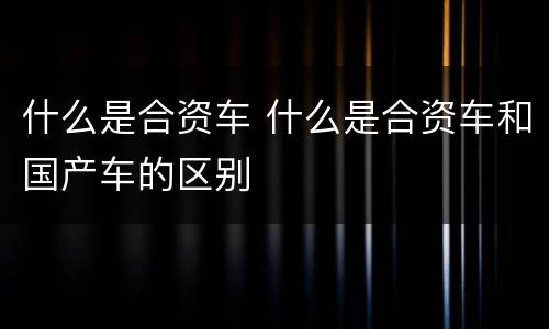 什么是合资车 什么是合资车和国产车的区别