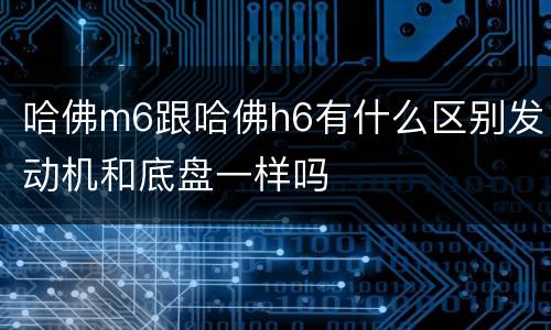 哈佛m6跟哈佛h6有什么区别发动机和底盘一样吗