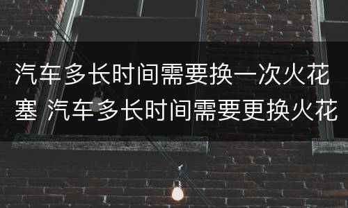 汽车多长时间需要换一次火花塞 汽车多长时间需要更换火花塞