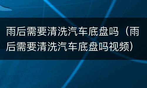 雨后需要清洗汽车底盘吗（雨后需要清洗汽车底盘吗视频）