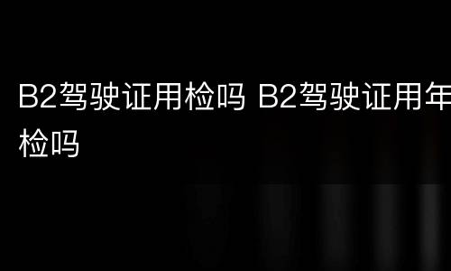 B2驾驶证用检吗 B2驾驶证用年检吗