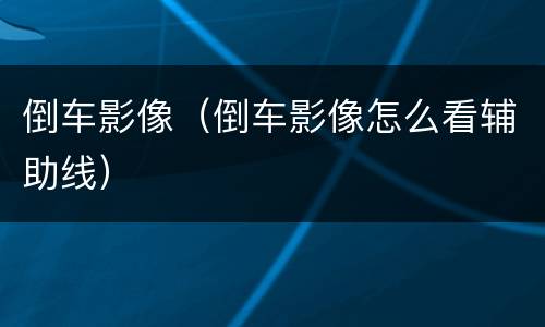倒车影像（倒车影像怎么看辅助线）
