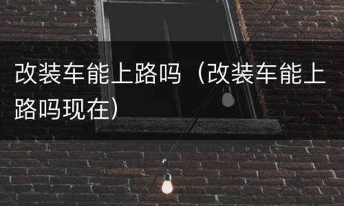 改装车能上路吗（改装车能上路吗现在）