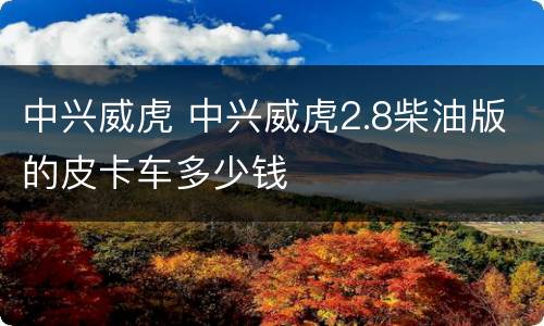 中兴威虎 中兴威虎2.8柴油版的皮卡车多少钱