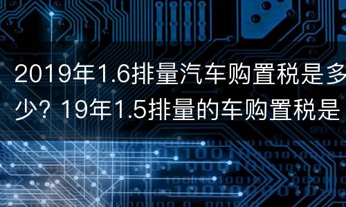 2019年1.6排量汽车购置税是多少? 19年1.5排量的车购置税是多少