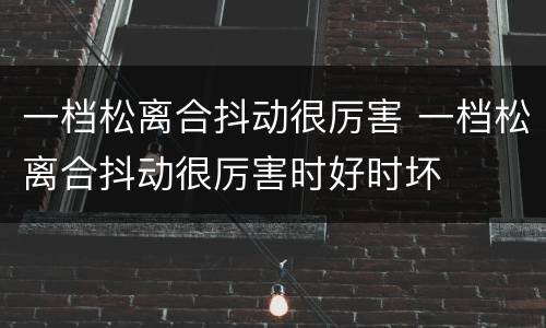 一档松离合抖动很厉害 一档松离合抖动很厉害时好时坏