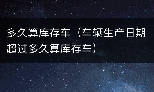 多久算库存车（车辆生产日期超过多久算库存车）