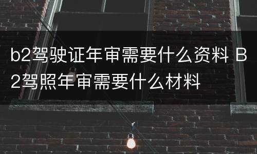 b2驾驶证年审需要什么资料 B2驾照年审需要什么材料