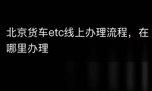 北京货车etc线上办理流程，在哪里办理
