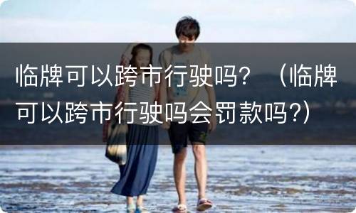 临牌可以跨市行驶吗？（临牌可以跨市行驶吗会罚款吗?）