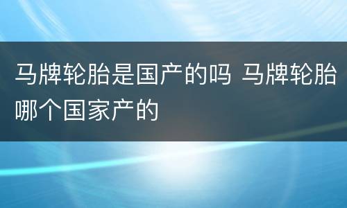 马牌轮胎是国产的吗 马牌轮胎哪个国家产的