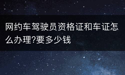 网约车驾驶员资格证和车证怎么办理?要多少钱