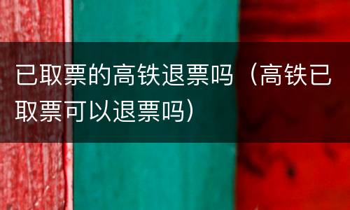 已取票的高铁退票吗（高铁已取票可以退票吗）