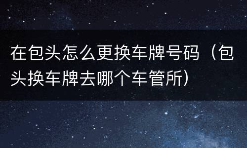 在包头怎么更换车牌号码（包头换车牌去哪个车管所）