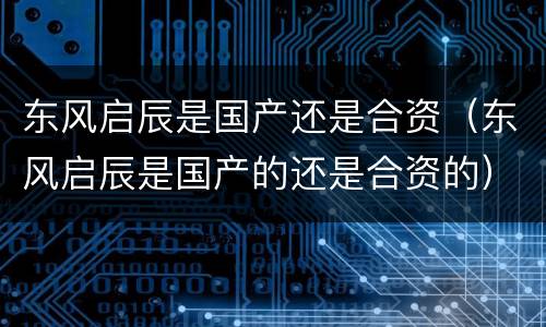 东风启辰是国产还是合资（东风启辰是国产的还是合资的）
