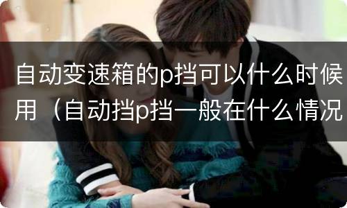 自动变速箱的p挡可以什么时候用（自动挡p挡一般在什么情况下使用）