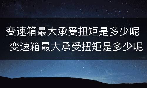 变速箱最大承受扭矩是多少呢 变速箱最大承受扭矩是多少呢视频
